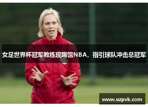 女足世界杯冠军教练现踢馆NBA，指引球队冲击总冠军